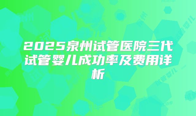 2025泉州试管医院三代试管婴儿成功率及费用详析