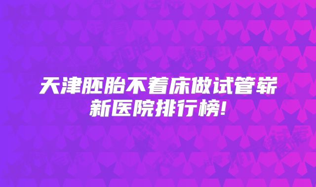 天津胚胎不着床做试管崭新医院排行榜!