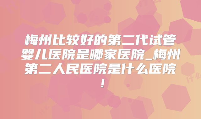 梅州比较好的第二代试管婴儿医院是哪家医院_梅州第二人民医院是什么医院!