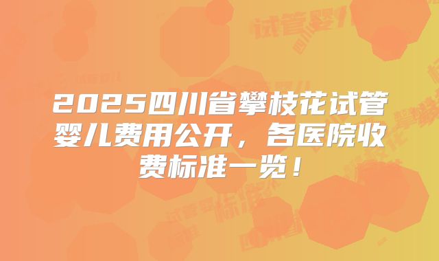 2025四川省攀枝花试管婴儿费用公开，各医院收费标准一览！