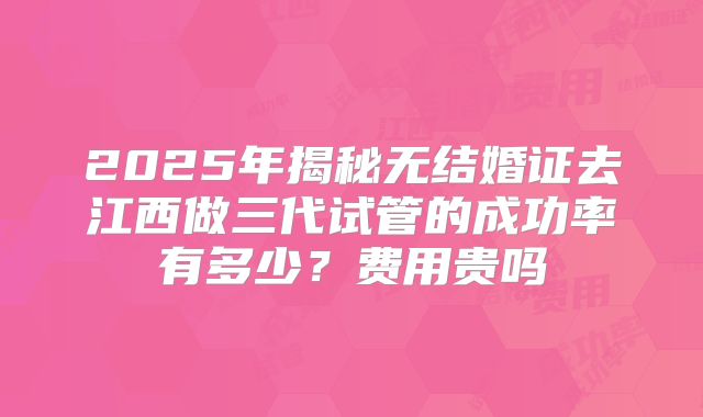 2025年揭秘无结婚证去江西做三代试管的成功率有多少?费用贵吗