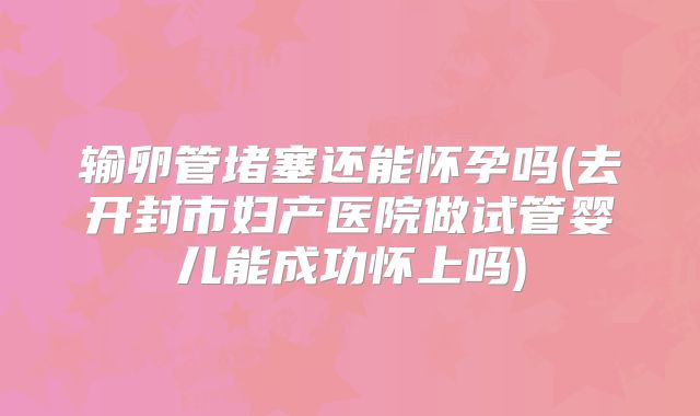 输卵管堵塞还能怀孕吗(去开封市妇产医院做试管婴儿能成功怀上吗)