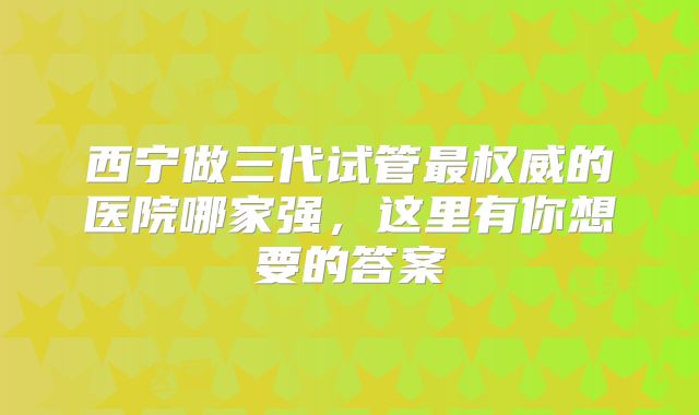 西宁做三代试管最权威的医院哪家强，这里有你想要的答案