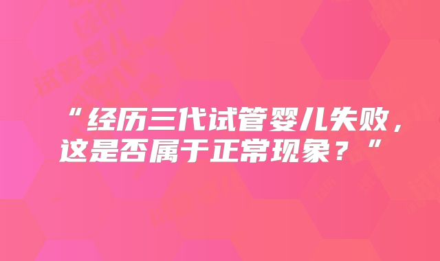 “经历三代试管婴儿失败,这是否属于正常现象?”