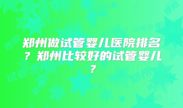郑州做试管婴儿医院排名?郑州比较好的试管婴儿?