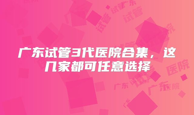 广东试管3代医院合集,这几家都可任意选择