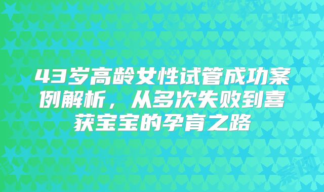 43岁高龄女性试管成功案例解析，从多次失败到喜获宝宝的孕育之路