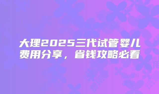 大理2025三代试管婴儿费用分享，省钱攻略必看