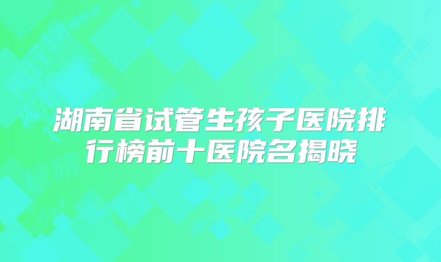 湖南省试管生孩子医院排行榜前十医院名揭晓