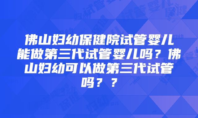 佛山妇幼保健院试管婴儿能做第三代试管婴儿吗?佛山妇幼可以做第三代试管吗??