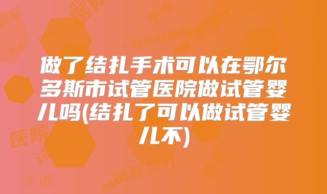 做了结扎手术可以在鄂尔多斯市试管医院做试管婴儿吗(结扎了可以做试管婴儿不)