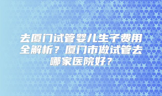 去厦门试管婴儿生子费用全解析？厦门市做试管去哪家医院好？