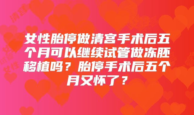 女性胎停做清宫手术后五个月可以继续试管做冻胚移植吗?胎停手术后五个月又怀了?