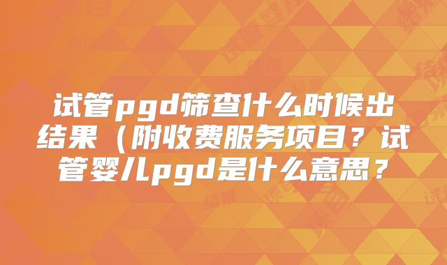 试管pgd筛查什么时候出结果(附收费服务项目?试管婴儿pgd是什么意思?