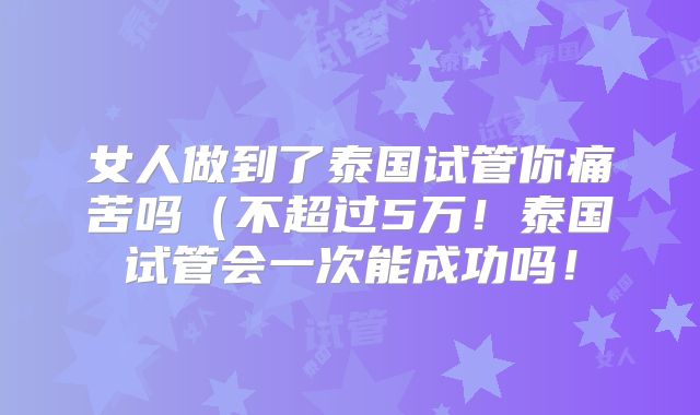 女人做到了泰国试管你痛苦吗（不超过5万！泰国试管会一次能成功吗！