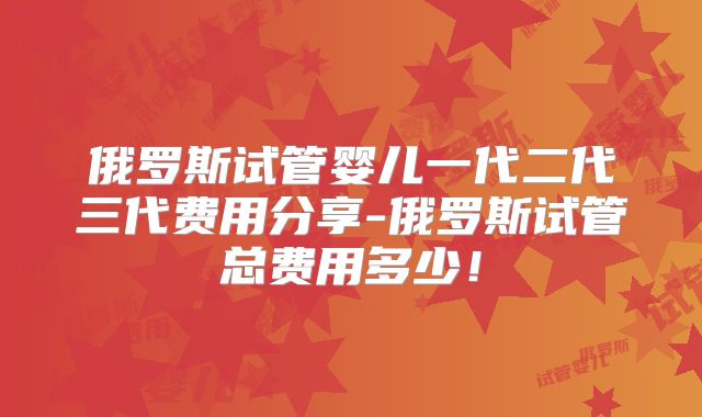 俄罗斯试管婴儿一代二代三代费用分享-俄罗斯试管总费用多少！
