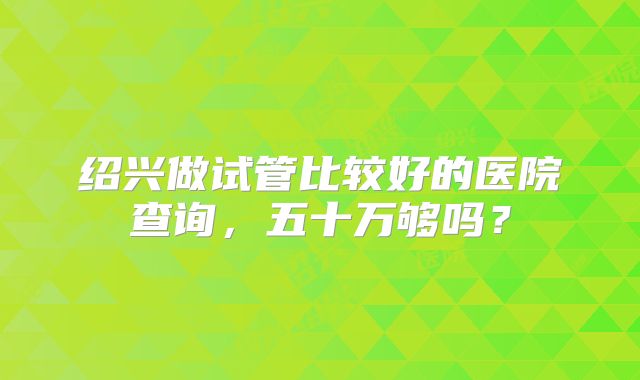 绍兴做试管比较好的医院查询，五十万够吗？