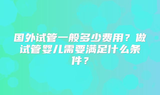 国外试管一般多少费用?做试管婴儿需要满足什么条件?