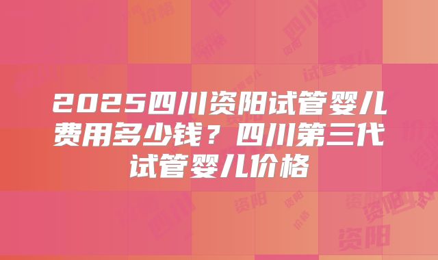 2025四川资阳试管婴儿费用多少钱？四川第三代试管婴儿价格
