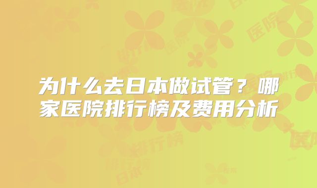 为什么去日本做试管？哪家医院排行榜及费用分析