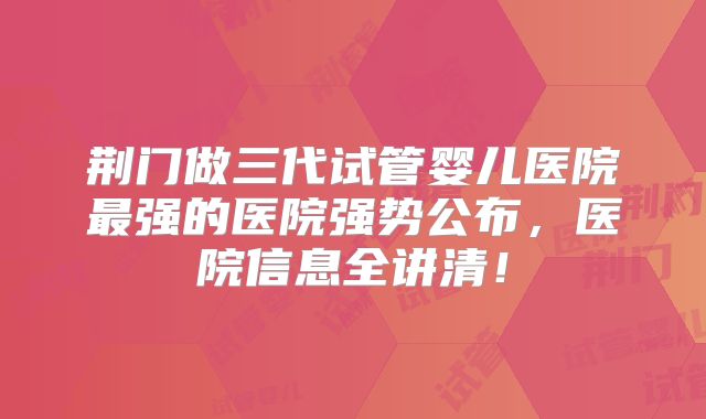 荆门做三代试管婴儿医院最强的医院强势公布，医院信息全讲清！