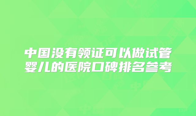 中国没有领证可以做试管婴儿的医院口碑排名参考
