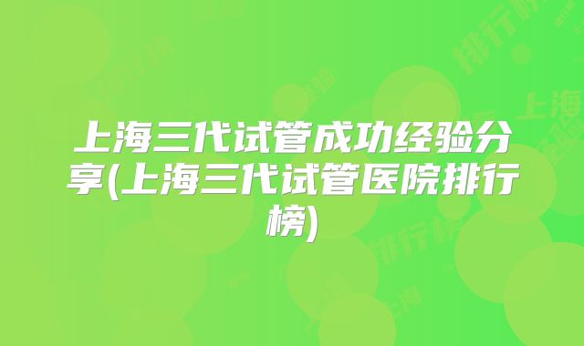上海三代试管成功经验分享(上海三代试管医院排行榜)