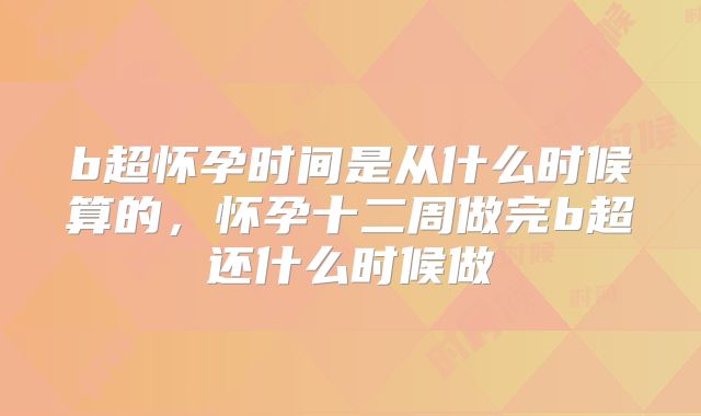 b超怀孕时间是从什么时候算的,怀孕十二周做完b超还什么时候做