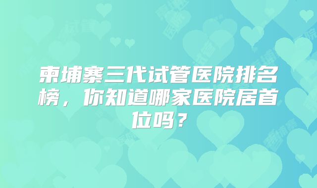 柬埔寨三代试管医院排名榜，你知道哪家医院居首位吗？