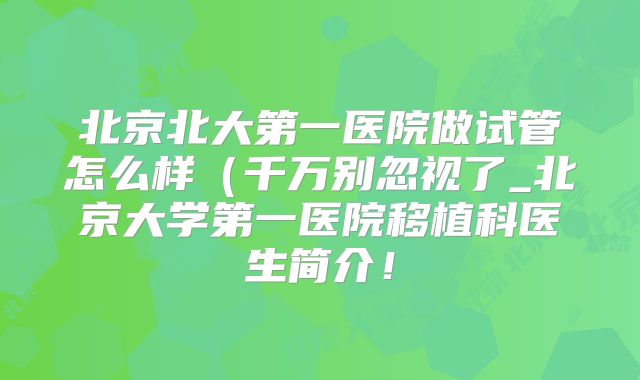 北京北大第一医院做试管怎么样（千万别忽视了_北京大学第一医院移植科医生简介！