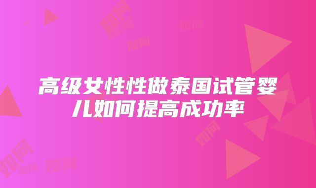 高级女性性做泰国试管婴儿如何提高成功率