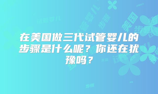 在美国做三代试管婴儿的步骤是什么呢？你还在犹豫吗？