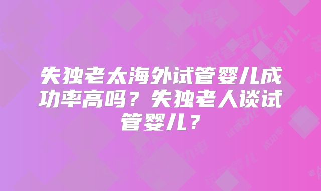 失独老太海外试管婴儿成功率高吗?失独老人谈试管婴儿?