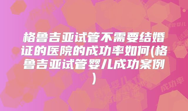 格鲁吉亚试管不需要结婚证的医院的成功率如何(格鲁吉亚试管婴儿成功案例)