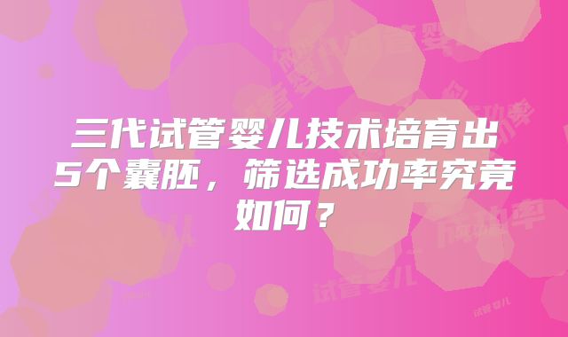 三代试管婴儿技术培育出5个囊胚，筛选成功率究竟如何？