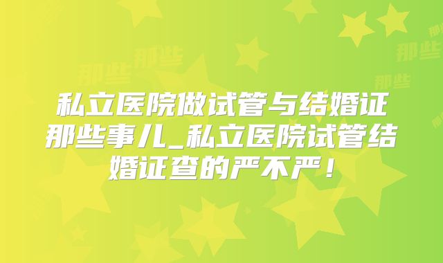 私立医院做试管与结婚证那些事儿_私立医院试管结婚证查的严不严!