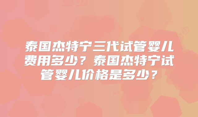 泰国杰特宁三代试管婴儿费用多少？泰国杰特宁试管婴儿价格是多少？