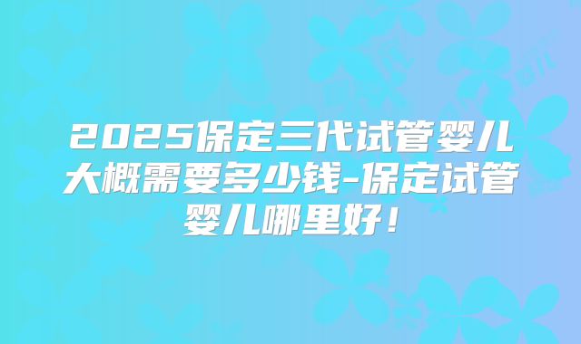 2025保定三代试管婴儿大概需要多少钱-保定试管婴儿哪里好！