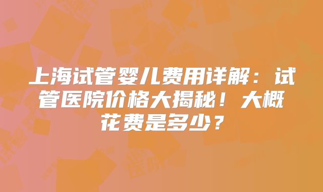 上海试管婴儿费用详解:试管医院价格大揭秘!大概花费是多少?