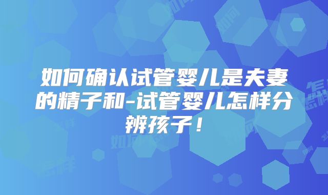 如何确认试管婴儿是夫妻的精子和-试管婴儿怎样分辨孩子！