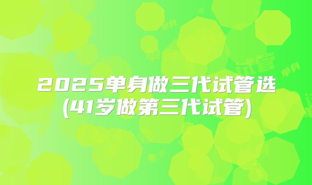 2025单身做三代试管选(41岁做第三代试管)