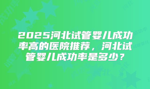2025河北试管婴儿成功率高的医院推荐，河北试管婴儿成功率是多少？