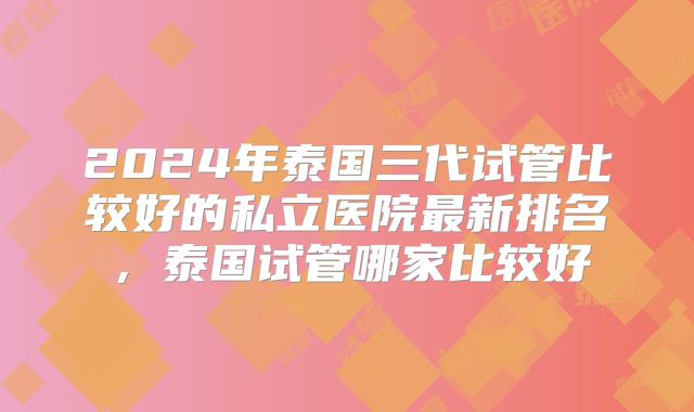 2024年泰国三代试管比较好的私立医院最新排名,泰国试管哪家比较好