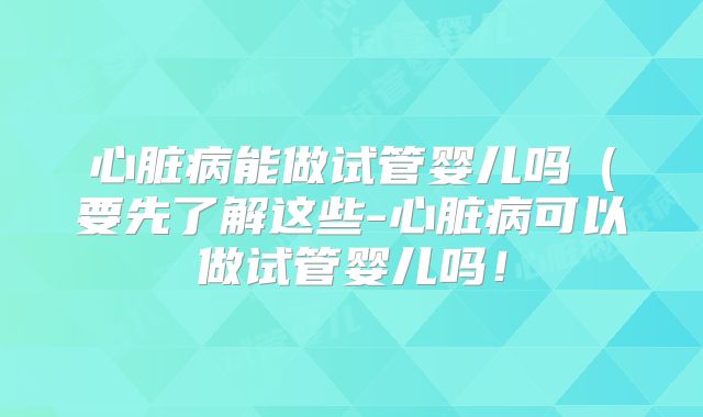 心脏病能做试管婴儿吗（要先了解这些-心脏病可以做试管婴儿吗！