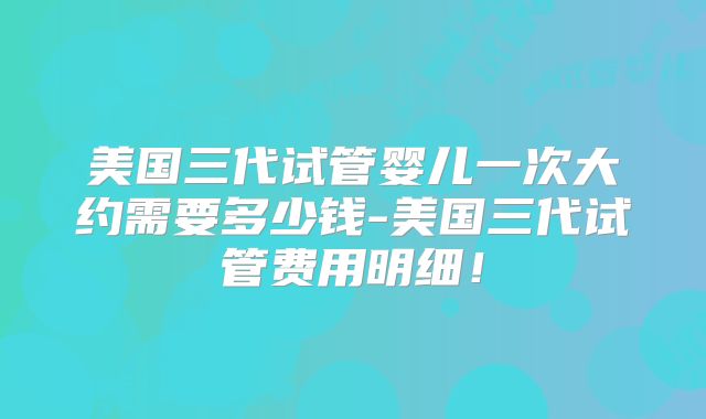 美国三代试管婴儿一次大约需要多少钱-美国三代试管费用明细！