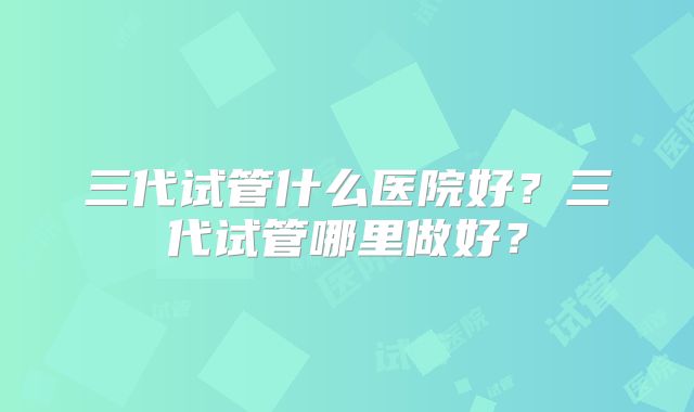 三代试管什么医院好?三代试管哪里做好?