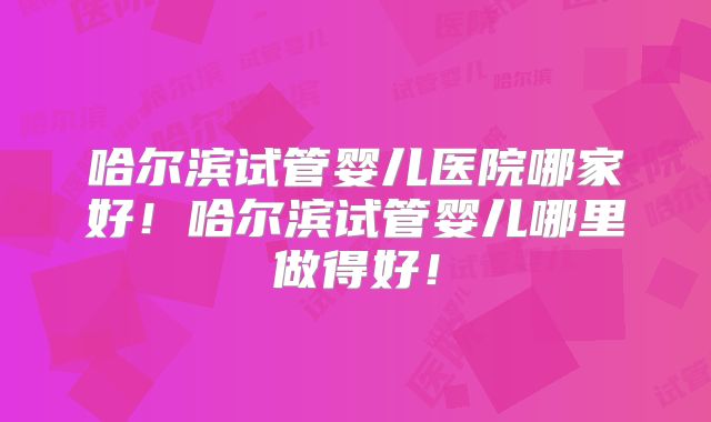 哈尔滨试管婴儿医院哪家好！哈尔滨试管婴儿哪里做得好！
