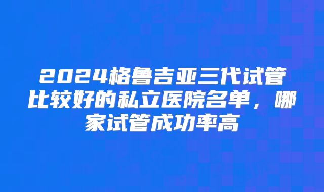 2024格鲁吉亚三代试管比较好的私立医院名单,哪家试管成功率高