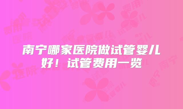 南宁哪家医院做试管婴儿好！试管费用一览