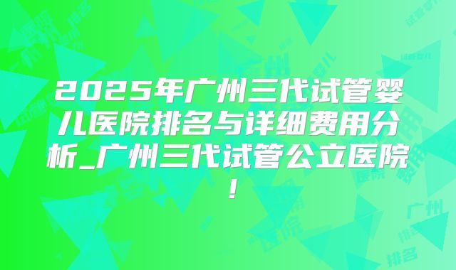 2025年广州三代试管婴儿医院排名与详细费用分析_广州三代试管公立医院!
